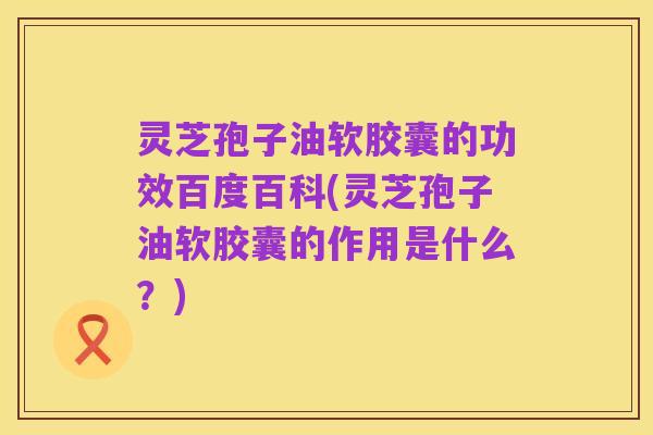 灵芝孢子油软胶囊的功效百度百科(灵芝孢子油软胶囊的作用是什么？)