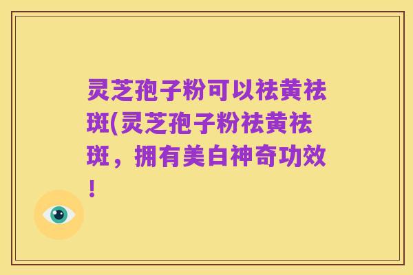 灵芝孢子粉可以祛黄祛斑(灵芝孢子粉祛黄祛斑,拥有美白神奇功效!