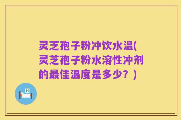 灵芝孢子粉冲饮水温(灵芝孢子粉水溶性冲剂的最佳温度是多少？)