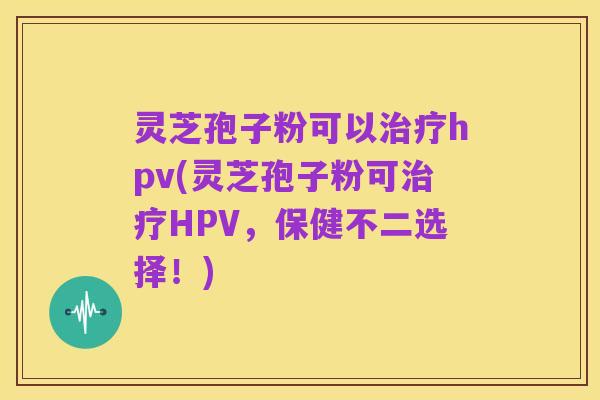 灵芝孢子粉可以治疗hpv(灵芝孢子粉可治疗HPV,保健不二选择!)