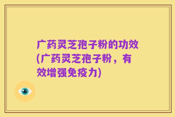 广药灵芝孢子粉的功效(广药灵芝孢子粉，有效增强免疫力)