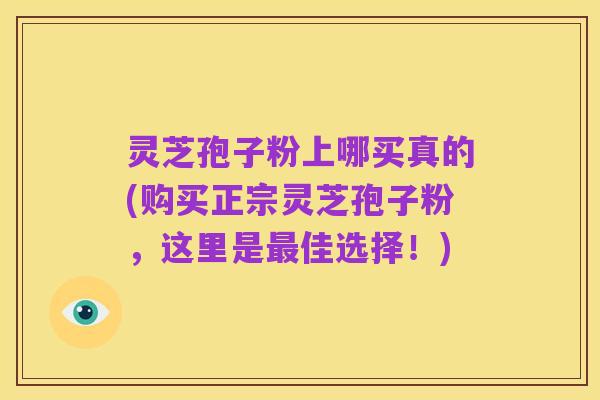 灵芝孢子粉上哪买真的(购买正宗灵芝孢子粉，这里是最佳选择！)