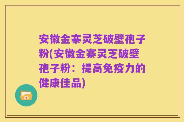 安徽金寨灵芝破壁孢子粉(安徽金寨灵芝破壁孢子粉：提高免疫力的健康佳品)