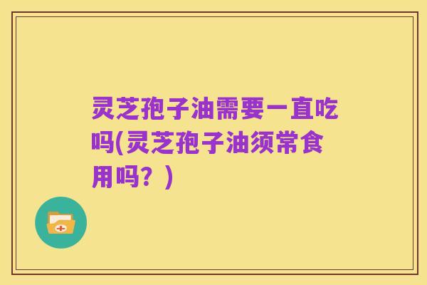 灵芝孢子油需要一直吃吗(灵芝孢子油须常食用吗?)