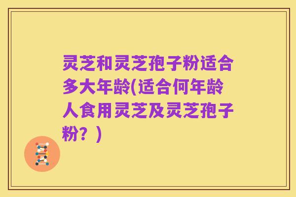 灵芝和灵芝孢子粉适合多大年龄(适合何年龄人食用灵芝及灵芝孢子粉？)