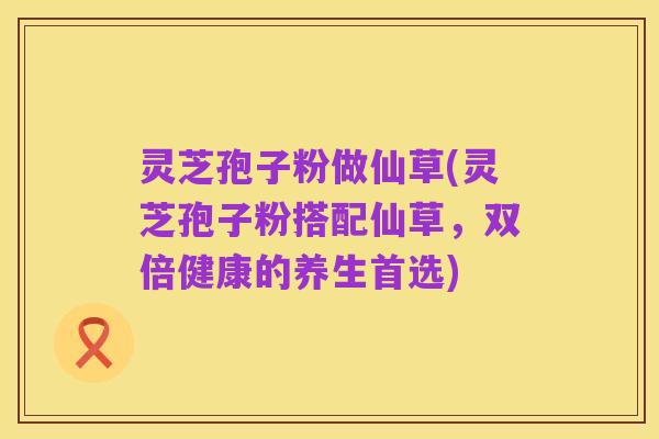 灵芝孢子粉做仙草(灵芝孢子粉搭配仙草,双倍健康的养生首选)