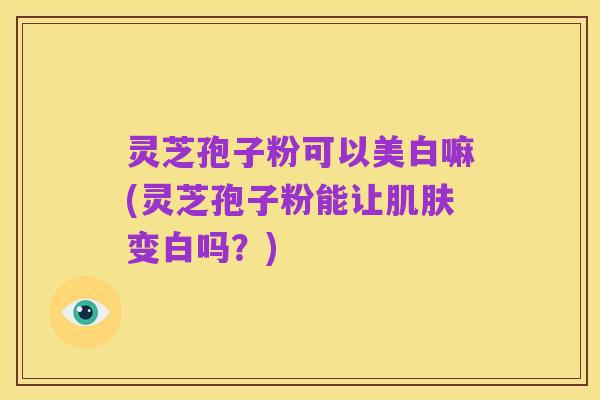 灵芝孢子粉可以美白嘛(灵芝孢子粉能让肌肤变白吗?)