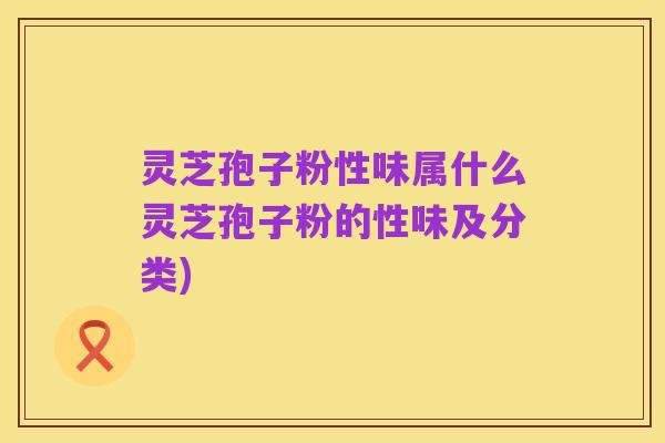 灵芝孢子粉性味属什么灵芝孢子粉的性味及分类)