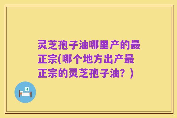 灵芝孢子油哪里产的最正宗(哪个地方出产最正宗的灵芝孢子油？)