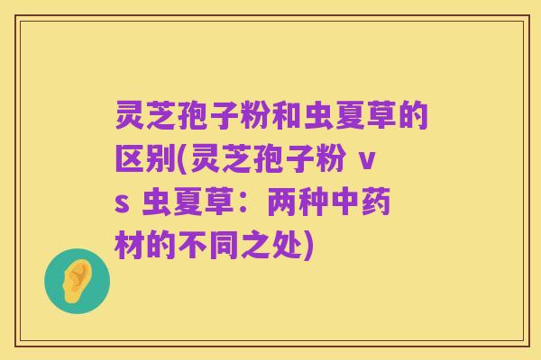 灵芝孢子粉和虫夏草的区别(灵芝孢子粉 vs 虫夏草:两种中药材的不同之处)