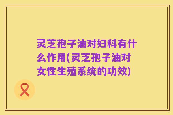 灵芝孢子油对妇科有什么作用(灵芝孢子油对女性生殖系统的功效)