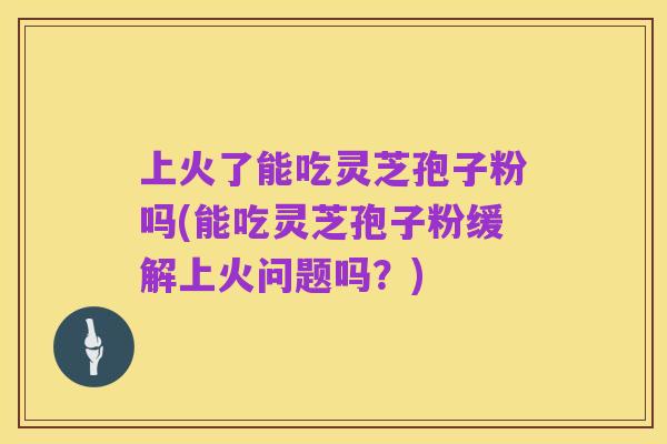 上火了能吃灵芝孢子粉吗(能吃灵芝孢子粉缓解上火问题吗?)