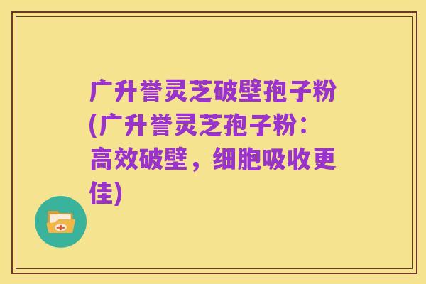 广升誉灵芝破壁孢子粉(广升誉灵芝孢子粉:高效破壁,细胞吸收更佳)