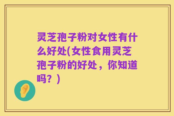 灵芝孢子粉对女性有什么好处(女性食用灵芝孢子粉的好处,你知道吗?)