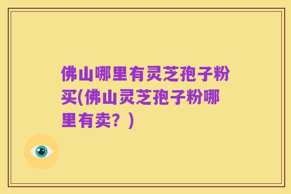 佛山哪里有灵芝孢子粉买(佛山灵芝孢子粉哪里有卖?)