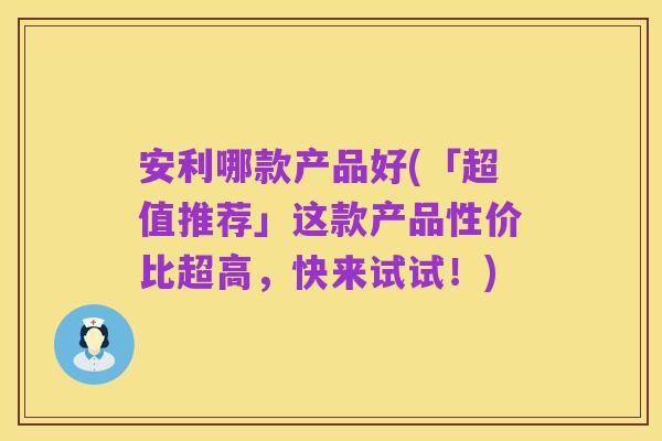 安利哪款产品好(「超值推荐」这款产品性价比超高,快来试试!)