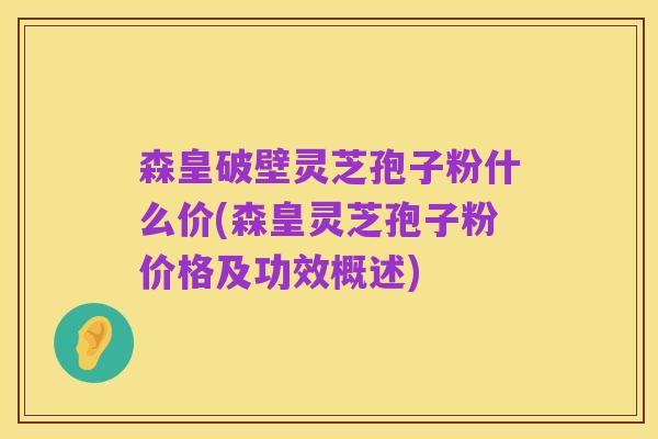 森皇破壁灵芝孢子粉什么价(森皇灵芝孢子粉价格及功效概述)