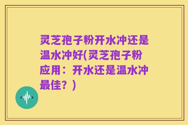 灵芝孢子粉开水冲还是温水冲好(灵芝孢子粉应用：开水还是温水冲最佳？)