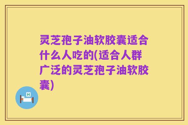 灵芝孢子油软胶囊适合什么人吃的(适合人群广泛的灵芝孢子油软胶囊)