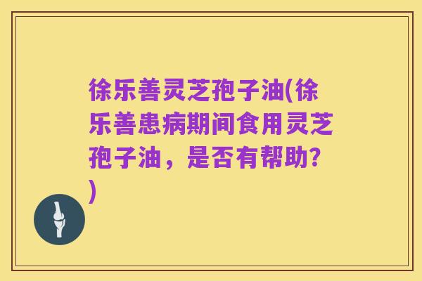 徐乐善灵芝孢子油(徐乐善患病期间食用灵芝孢子油,是否有帮助?)