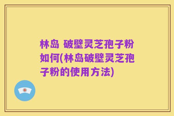 林岛 破壁灵芝孢子粉如何(林岛破壁灵芝孢子粉的使用方法)