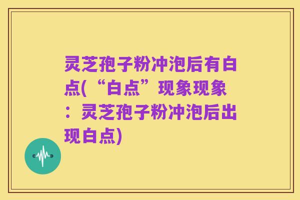 灵芝孢子粉冲泡后有白点(“白点”现象现象:灵芝孢子粉冲泡后出现白点)