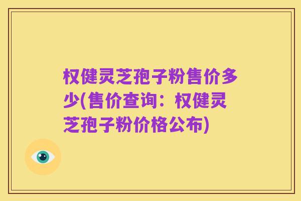权健灵芝孢子粉售价多少(售价查询：权健灵芝孢子粉价格公布)