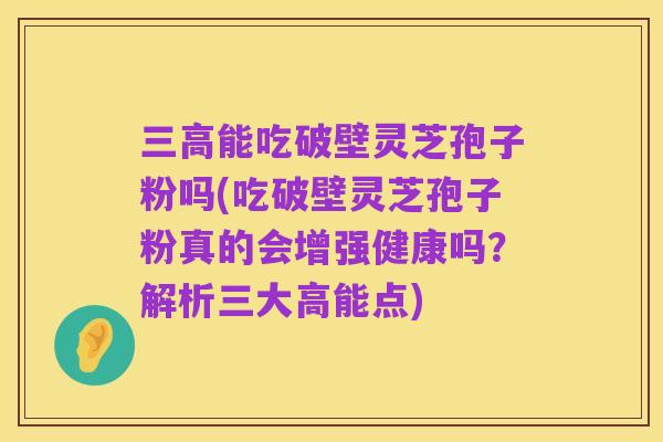 三高能吃破壁灵芝孢子粉吗(吃破壁灵芝孢子粉真的会增强健康吗？解析三大高能点)