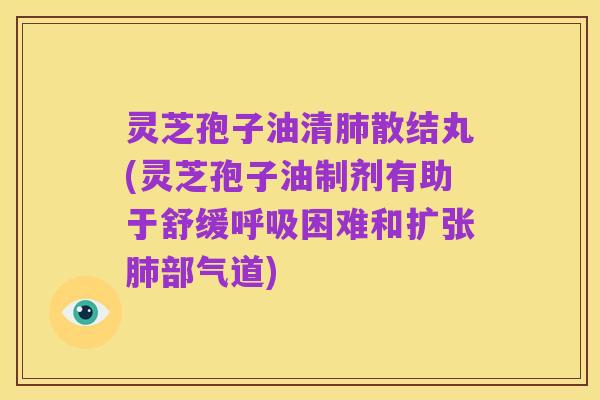 灵芝孢子油清肺散结丸(灵芝孢子油制剂有助于舒缓呼吸困难和扩张肺部气道)