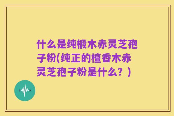 什么是纯椴木赤灵芝孢子粉(纯正的檀香木赤灵芝孢子粉是什么?)