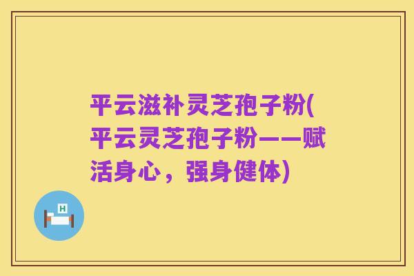 平云滋补灵芝孢子粉(平云灵芝孢子粉——赋活身心,强身健体)