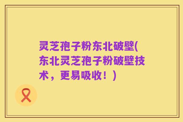 灵芝孢子粉东北破壁(东北灵芝孢子粉破壁技术，更易吸收！)