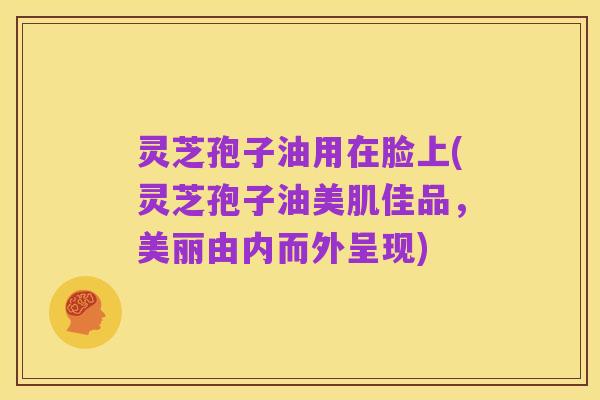 灵芝孢子油用在脸上(灵芝孢子油美肌佳品,美丽由内而外呈现)