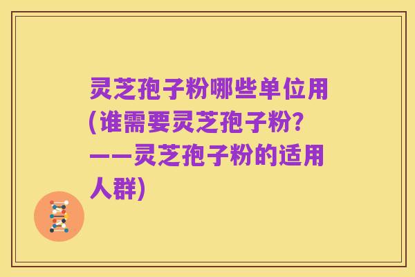 灵芝孢子粉哪些单位用(谁需要灵芝孢子粉?——灵芝孢子粉的适用人群)