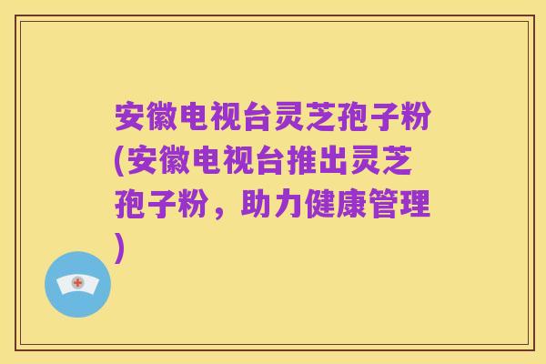 安徽电视台灵芝孢子粉(安徽电视台推出灵芝孢子粉,助力健康管理)