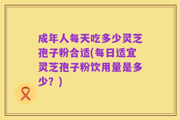 成年人每天吃多少灵芝孢子粉合适(每日适宜灵芝孢子粉饮用量是多少?)