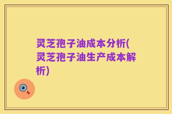 灵芝孢子油成本分析(灵芝孢子油生产成本解析)