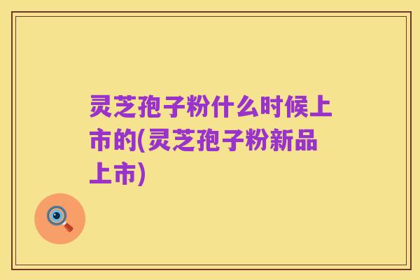 灵芝孢子粉什么时候上市的(灵芝孢子粉新品上市)