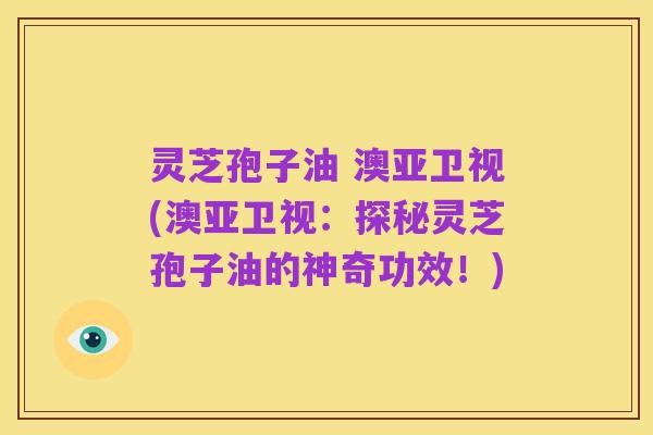灵芝孢子油 澳亚卫视(澳亚卫视:探秘灵芝孢子油的神奇功效!)