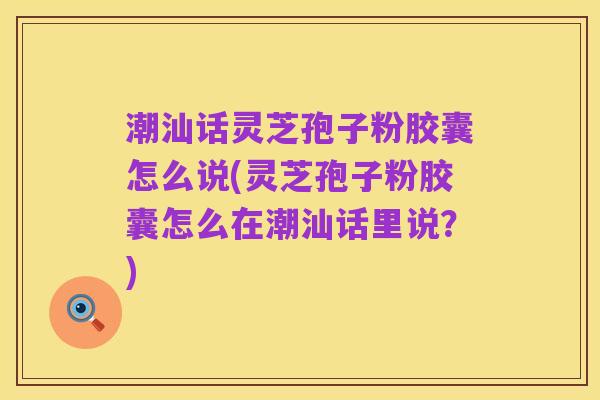 潮汕话灵芝孢子粉胶囊怎么说(灵芝孢子粉胶囊怎么在潮汕话里说?)
