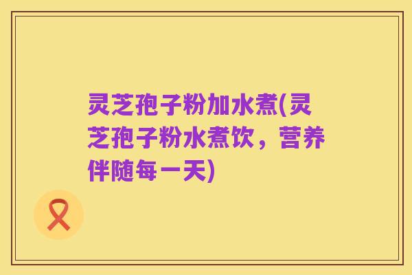 灵芝孢子粉加水煮(灵芝孢子粉水煮饮，营养伴随每一天)