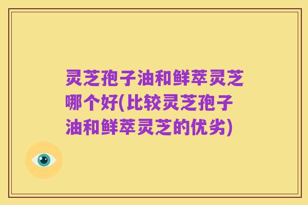 灵芝孢子油和鲜萃灵芝哪个好(比较灵芝孢子油和鲜萃灵芝的优劣)