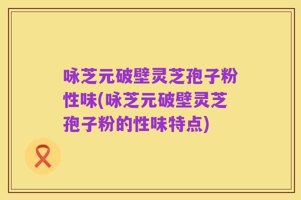咏芝元破壁灵芝孢子粉性味(咏芝元破壁灵芝孢子粉的性味特点)