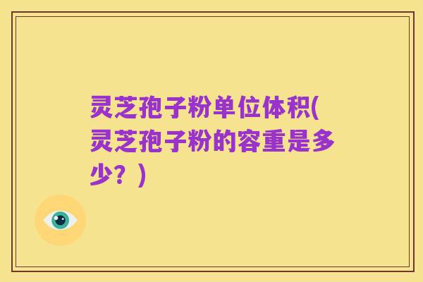 灵芝孢子粉单位体积(灵芝孢子粉的容重是多少?)