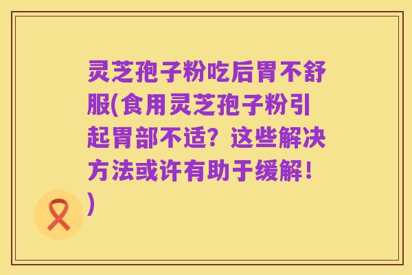 灵芝孢子粉吃后胃不舒服(食用灵芝孢子粉引起胃部不适?这些解决方法或许有助于缓解!)