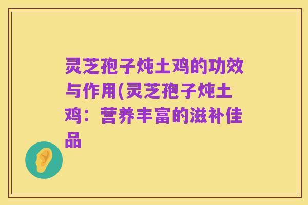 灵芝孢子炖土鸡的功效与作用(灵芝孢子炖土鸡:营养丰富的滋补佳品