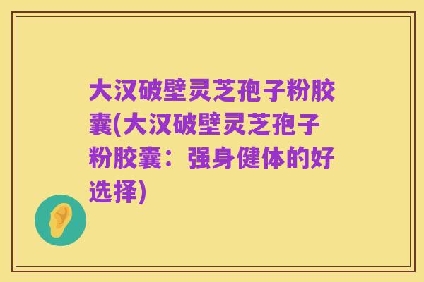 大汉破壁灵芝孢子粉胶囊(大汉破壁灵芝孢子粉胶囊:强身健体的好选择)