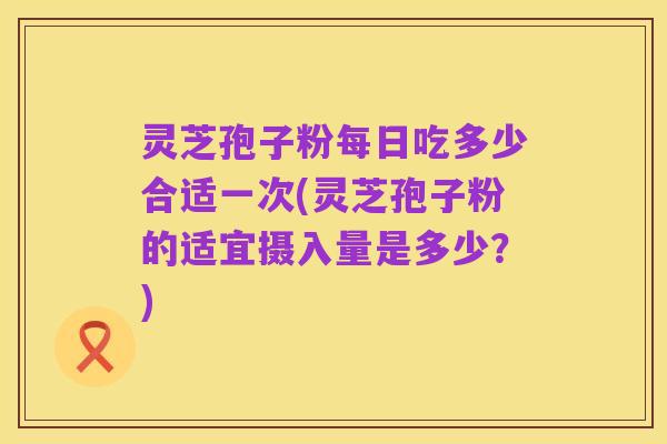 灵芝孢子粉每日吃多少合适一次(灵芝孢子粉的适宜摄入量是多少？)