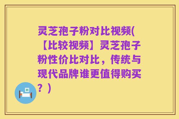 灵芝孢子粉对比视频(【比较视频】灵芝孢子粉性价比对比,传统与现代品牌谁更值得购买?)
