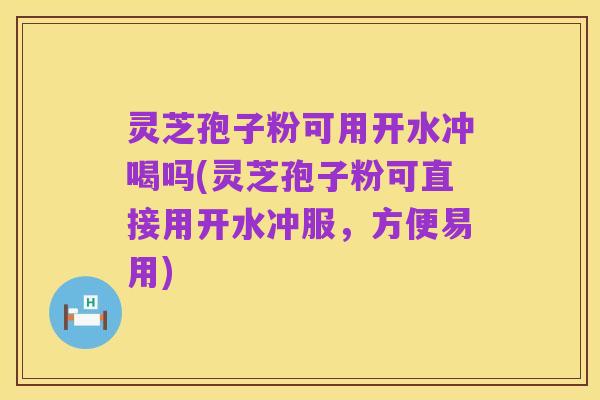 灵芝孢子粉可用开水冲喝吗(灵芝孢子粉可直接用开水冲服，方便易用)